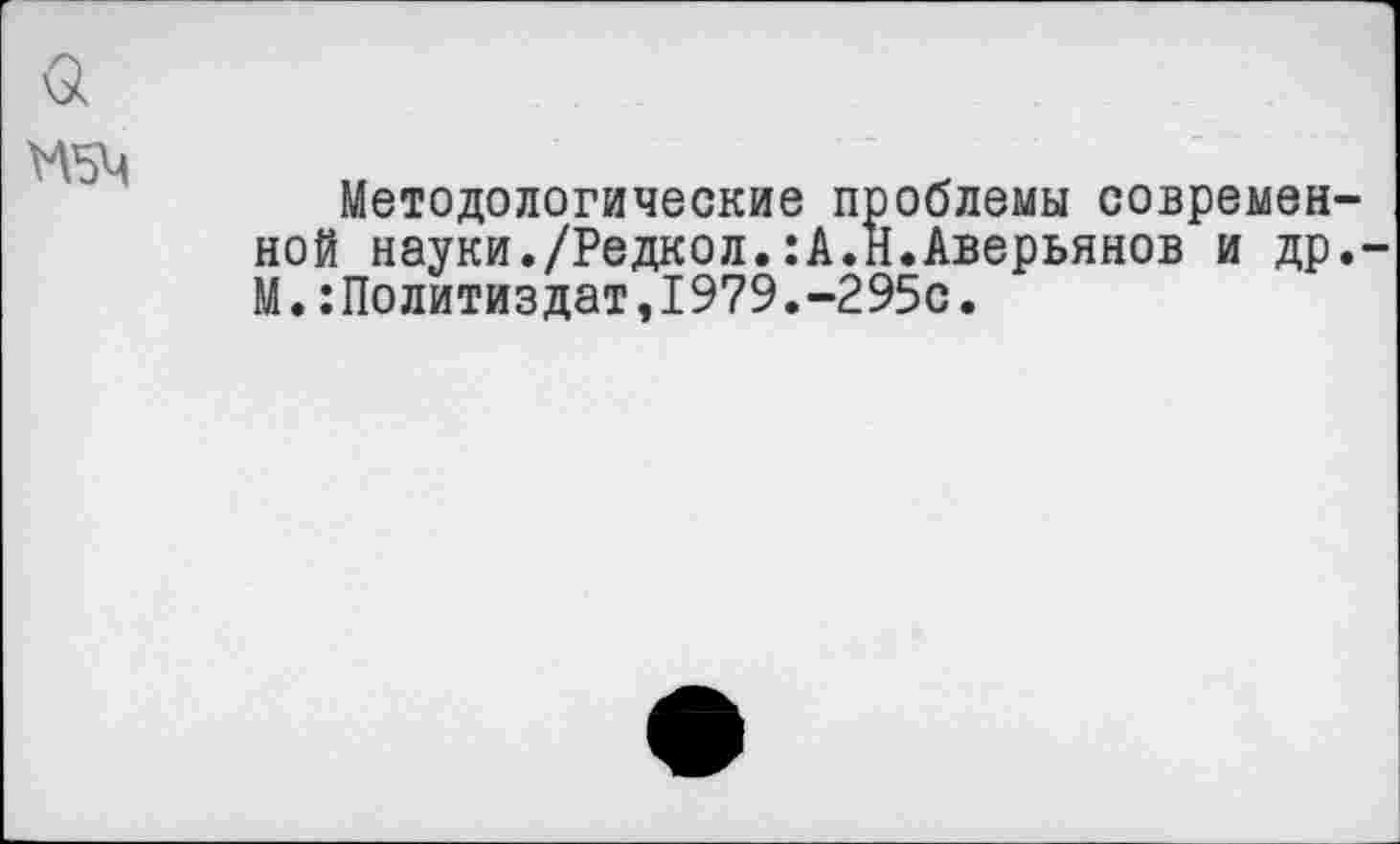 ﻿Методологические проблемы современ ной науки./Редкол.:А.Н.Аверьянов и др М.:Политиздат,1979.-295с.